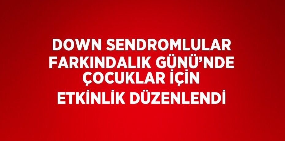 DOWN SENDROMLULAR FARKINDALIK GÜNÜ’NDE ÇOCUKLAR İÇİN ETKİNLİK DÜZENLENDİ