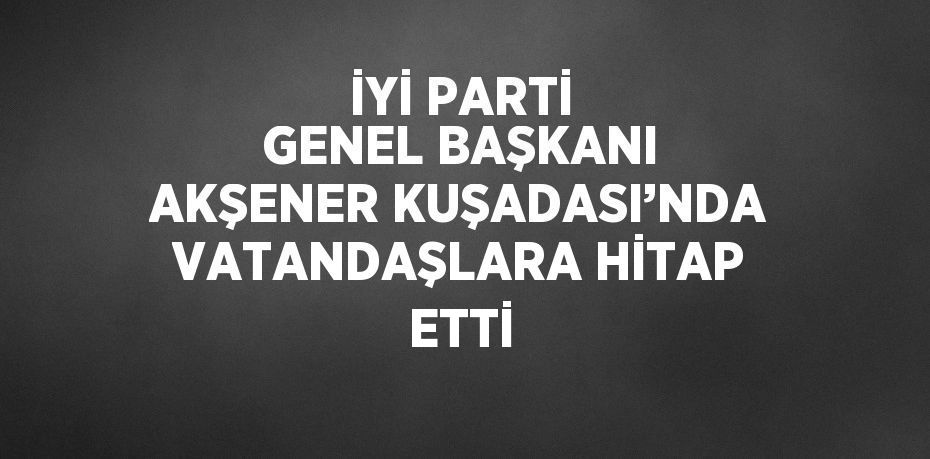 İYİ PARTİ GENEL BAŞKANI AKŞENER KUŞADASI’NDA VATANDAŞLARA HİTAP ETTİ