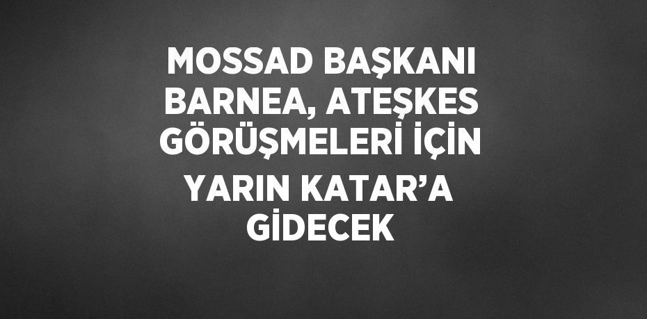 MOSSAD BAŞKANI BARNEA, ATEŞKES GÖRÜŞMELERİ İÇİN YARIN KATAR’A GİDECEK