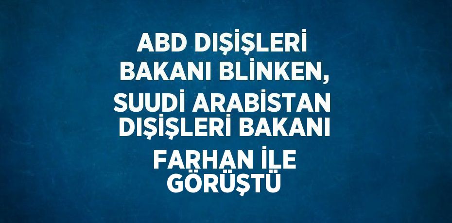 ABD DIŞİŞLERİ BAKANI BLİNKEN, SUUDİ ARABİSTAN DIŞİŞLERİ BAKANI FARHAN İLE GÖRÜŞTÜ
