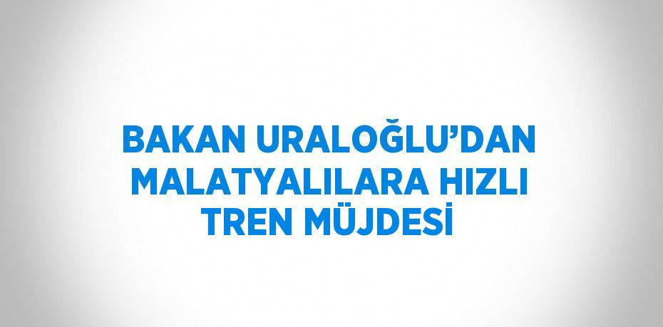 BAKAN URALOĞLU’DAN MALATYALILARA HIZLI TREN MÜJDESİ