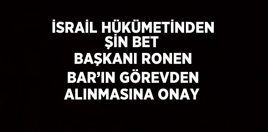 İSRAİL HÜKÜMETİNDEN ŞİN BET BAŞKANI RONEN BAR’IN GÖREVDEN ALINMASINA ONAY
