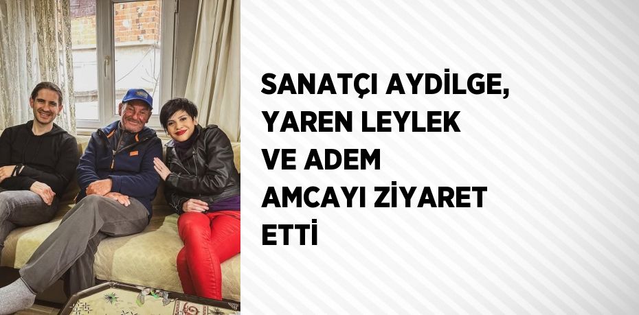 SANATÇI AYDİLGE, YAREN LEYLEK VE ADEM AMCAYI ZİYARET ETTİ