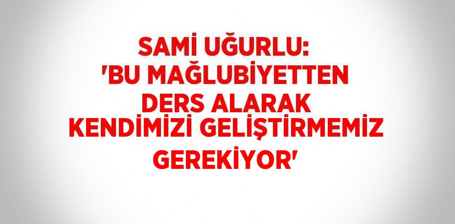 SAMİ UĞURLU: 'BU MAĞLUBİYETTEN DERS ALARAK KENDİMİZİ GELİŞTİRMEMİZ GEREKİYOR'