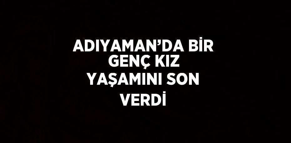ADIYAMAN’DA BİR GENÇ KIZ YAŞAMINI SON VERDİ