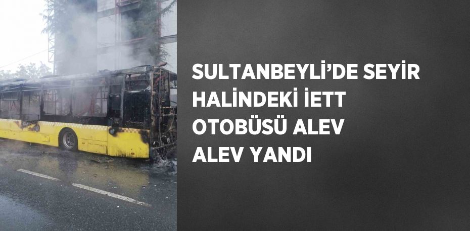 SULTANBEYLİ’DE SEYİR HALİNDEKİ İETT OTOBÜSÜ ALEV ALEV YANDI