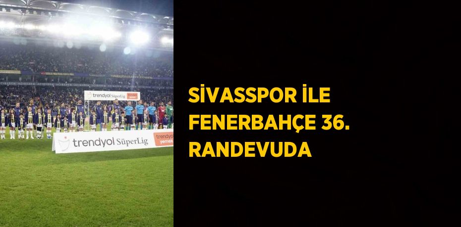 SİVASSPOR İLE FENERBAHÇE 36. RANDEVUDA