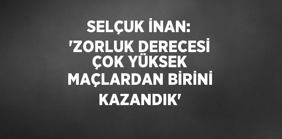 SELÇUK İNAN: 'ZORLUK DERECESİ ÇOK YÜKSEK MAÇLARDAN BİRİNİ KAZANDIK'