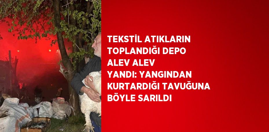 TEKSTİL ATIKLARIN TOPLANDIĞI DEPO ALEV ALEV YANDI: YANGINDAN KURTARDIĞI TAVUĞUNA BÖYLE SARILDI
