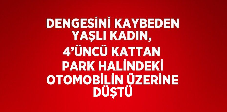 DENGESİNİ KAYBEDEN YAŞLI KADIN, 4’ÜNCÜ KATTAN PARK HALİNDEKİ OTOMOBİLİN ÜZERİNE DÜŞTÜ
