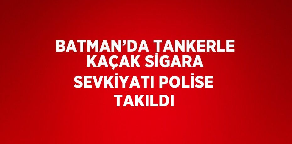 BATMAN’DA TANKERLE KAÇAK SİGARA SEVKİYATI POLİSE TAKILDI