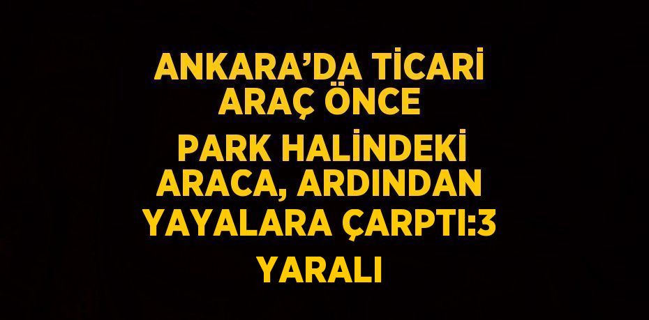 ANKARA’DA TİCARİ ARAÇ ÖNCE PARK HALİNDEKİ ARACA, ARDINDAN YAYALARA ÇARPTI:3 YARALI