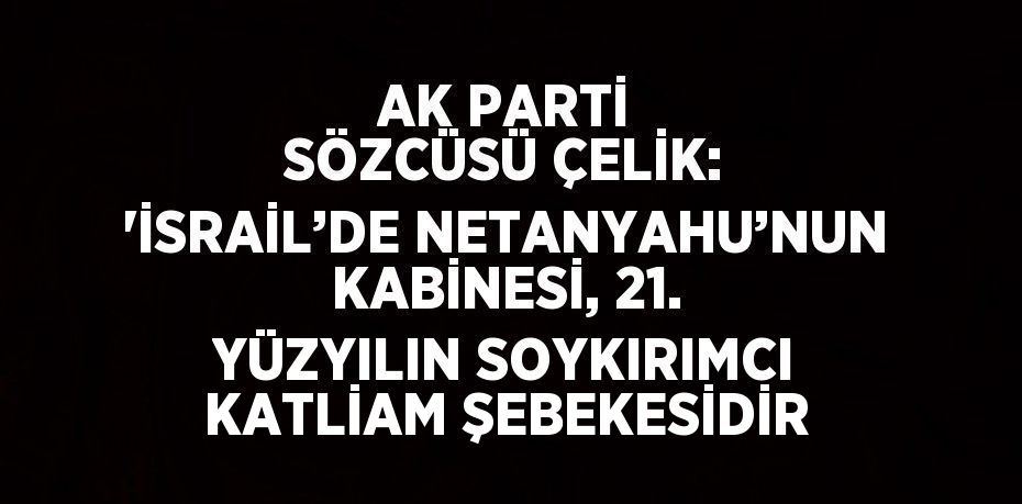 AK PARTİ SÖZCÜSÜ ÇELİK: 'İSRAİL’DE NETANYAHU’NUN KABİNESİ, 21. YÜZYILIN SOYKIRIMCI KATLİAM ŞEBEKESİDİR