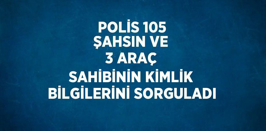 POLİS 105 ŞAHSIN VE 3 ARAÇ SAHİBİNİN KİMLİK BİLGİLERİNİ SORGULADI