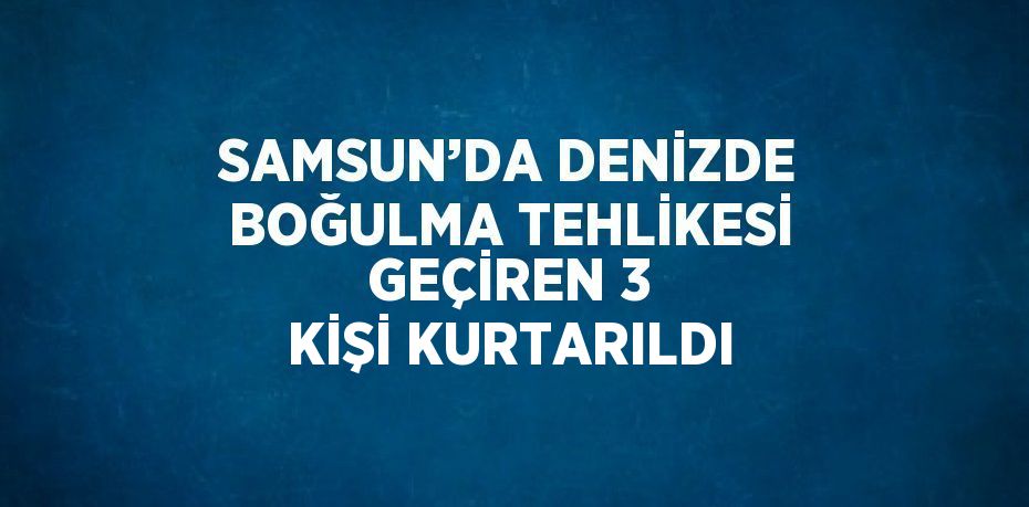 SAMSUN’DA DENİZDE BOĞULMA TEHLİKESİ GEÇİREN 3 KİŞİ KURTARILDI