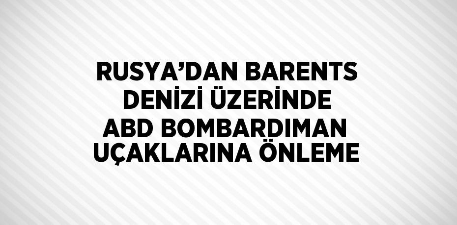 RUSYA’DAN BARENTS DENİZİ ÜZERİNDE ABD BOMBARDIMAN UÇAKLARINA ÖNLEME