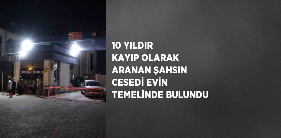 10 YILDIR KAYIP OLARAK ARANAN ŞAHSIN CESEDİ EVİN TEMELİNDE BULUNDU