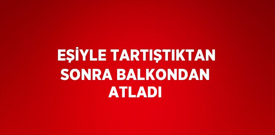 EŞİYLE TARTIŞTIKTAN SONRA BALKONDAN ATLADI