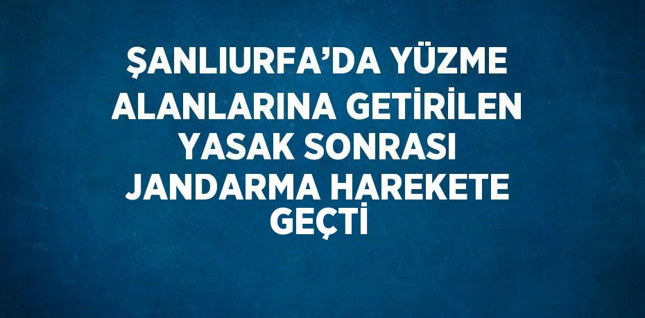 ŞANLIURFA’DA YÜZME ALANLARINA GETİRİLEN YASAK SONRASI JANDARMA HAREKETE GEÇTİ
