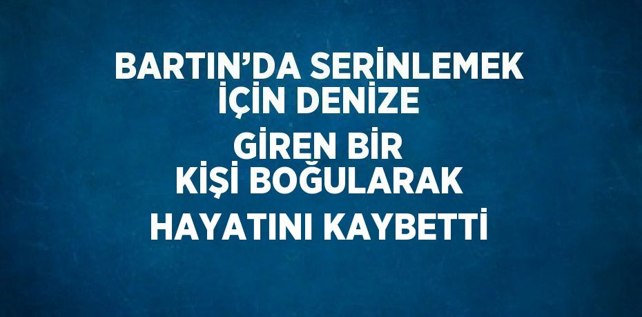 BARTIN’DA SERİNLEMEK İÇİN DENİZE GİREN BİR KİŞİ BOĞULARAK HAYATINI KAYBETTİ