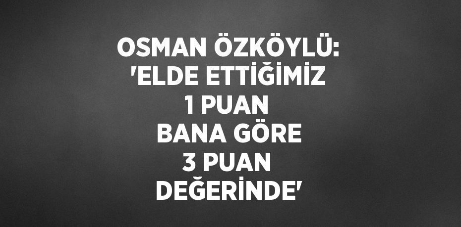 OSMAN ÖZKÖYLÜ: 'ELDE ETTİĞİMİZ 1 PUAN BANA GÖRE 3 PUAN DEĞERİNDE'