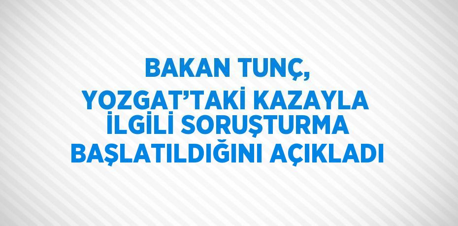 BAKAN TUNÇ, YOZGAT’TAKİ KAZAYLA İLGİLİ SORUŞTURMA BAŞLATILDIĞINI AÇIKLADI