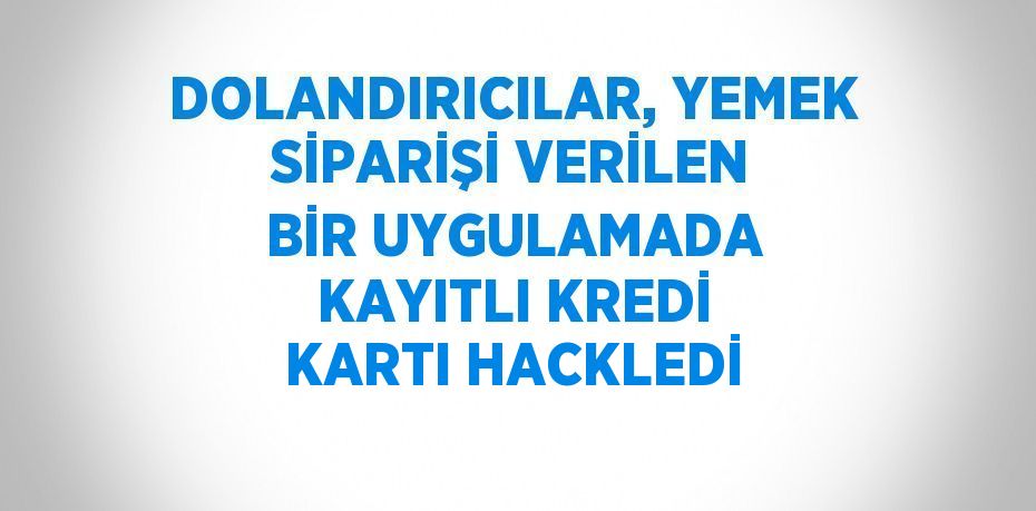 DOLANDIRICILAR, YEMEK SİPARİŞİ VERİLEN BİR UYGULAMADA KAYITLI KREDİ KARTI HACKLEDİ