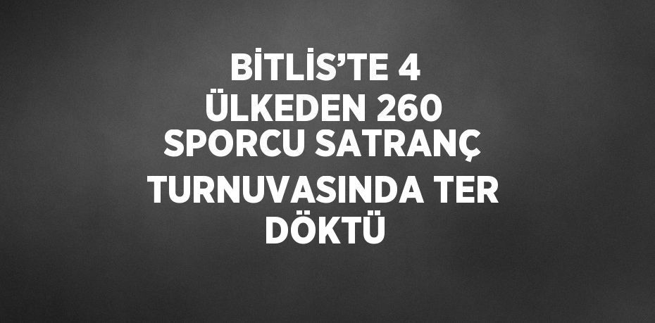 BİTLİS’TE 4 ÜLKEDEN 260 SPORCU SATRANÇ TURNUVASINDA TER DÖKTÜ