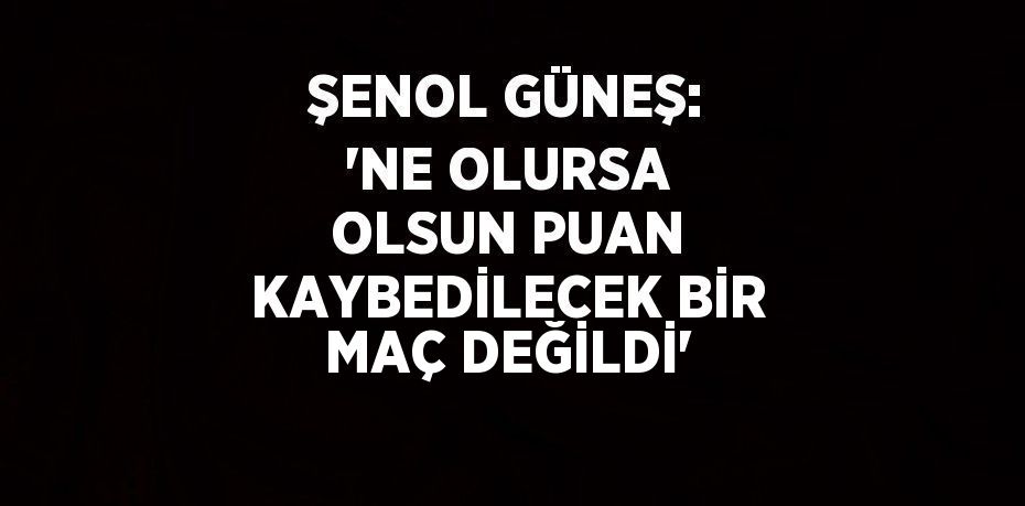 ŞENOL GÜNEŞ: 'NE OLURSA OLSUN PUAN KAYBEDİLECEK BİR MAÇ DEĞİLDİ'