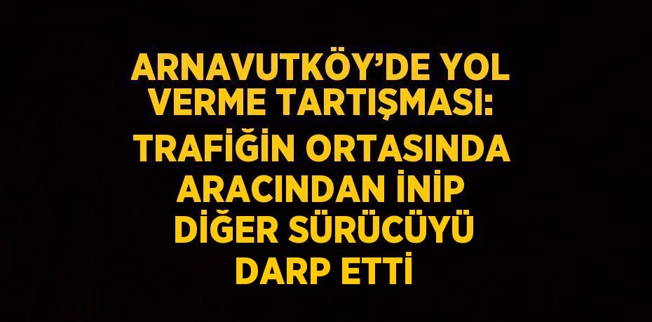 ARNAVUTKÖY’DE YOL VERME TARTIŞMASI: TRAFİĞİN ORTASINDA ARACINDAN İNİP DİĞER SÜRÜCÜYÜ DARP ETTİ