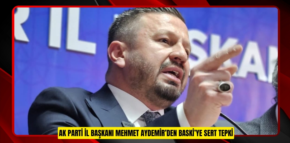 AK PARTİ İL BAŞKANI MEHMET AYDEMİR’DEN BASKİ’YE SERT TEPKİ