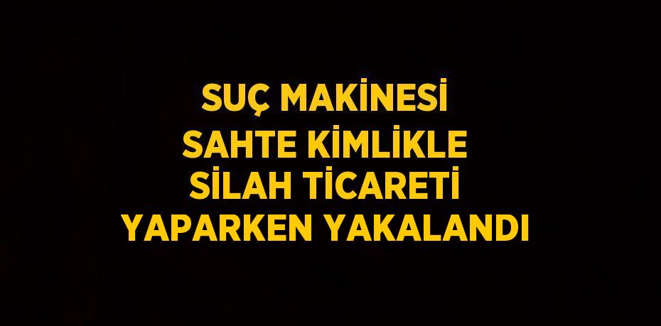 SUÇ MAKİNESİ SAHTE KİMLİKLE SİLAH TİCARETİ YAPARKEN YAKALANDI