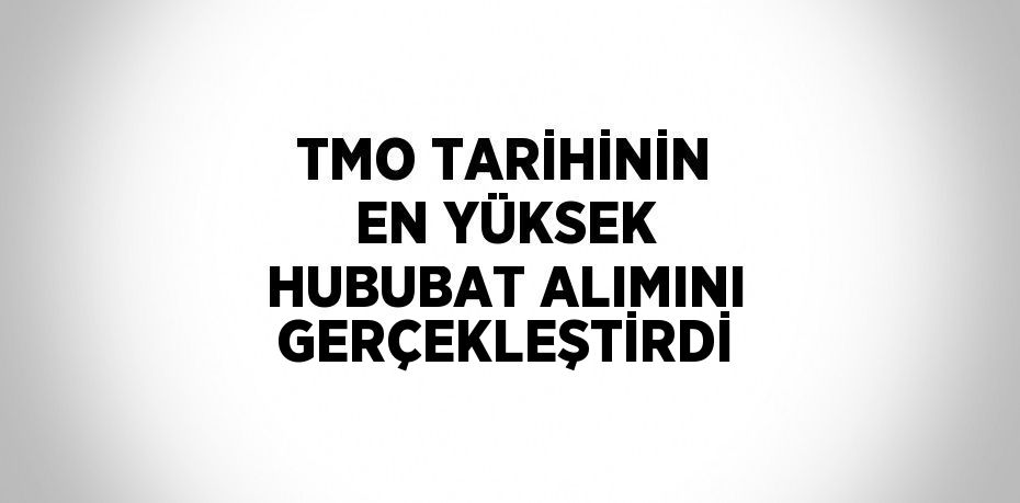 TMO TARİHİNİN EN YÜKSEK HUBUBAT ALIMINI GERÇEKLEŞTİRDİ