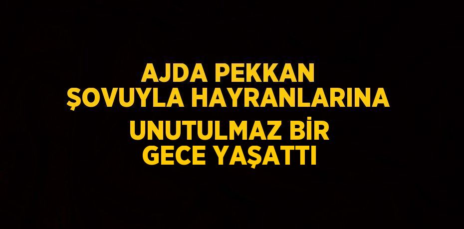 AJDA PEKKAN ŞOVUYLA HAYRANLARINA UNUTULMAZ BİR GECE YAŞATTI