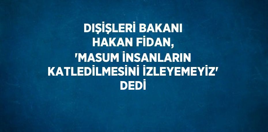 DIŞİŞLERİ BAKANI HAKAN FİDAN, 'MASUM İNSANLARIN KATLEDİLMESİNİ İZLEYEMEYİZ' DEDİ