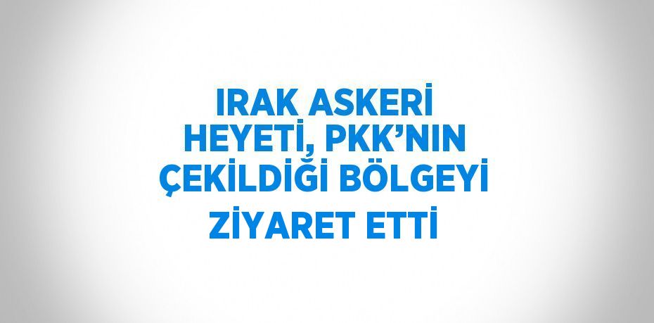 IRAK ASKERİ HEYETİ, PKK’NIN ÇEKİLDİĞİ BÖLGEYİ ZİYARET ETTİ