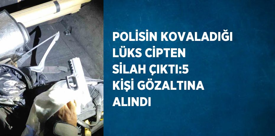 POLİSİN KOVALADIĞI LÜKS CİPTEN SİLAH ÇIKTI:5 KİŞİ GÖZALTINA ALINDI