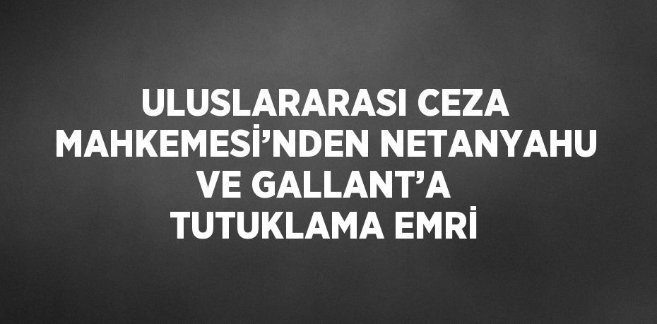 ULUSLARARASI CEZA MAHKEMESİ’NDEN NETANYAHU VE GALLANT’A TUTUKLAMA EMRİ