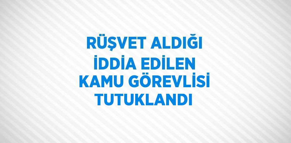 RÜŞVET ALDIĞI İDDİA EDİLEN KAMU GÖREVLİSİ TUTUKLANDI