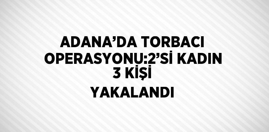 ADANA’DA TORBACI OPERASYONU:2’Sİ KADIN 3 KİŞİ YAKALANDI