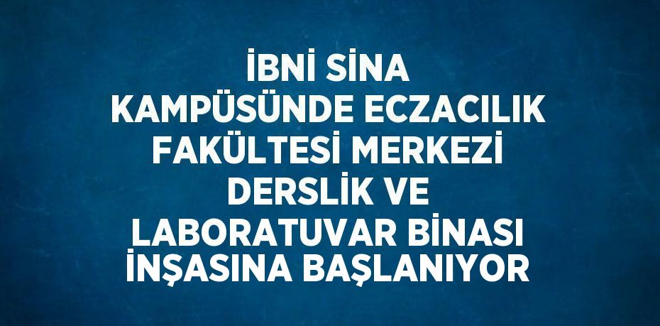 İBNİ SİNA KAMPÜSÜNDE ECZACILIK FAKÜLTESİ MERKEZİ DERSLİK VE LABORATUVAR BİNASI İNŞASINA BAŞLANIYOR