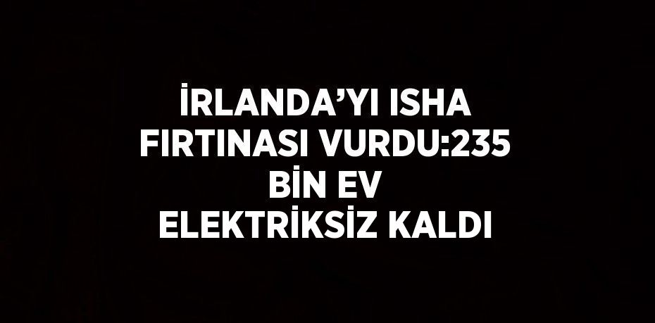 İRLANDA’YI ISHA FIRTINASI VURDU:235 BİN EV ELEKTRİKSİZ KALDI