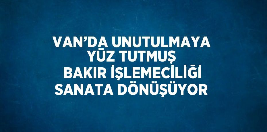 VAN’DA UNUTULMAYA YÜZ TUTMUŞ BAKIR İŞLEMECİLİĞİ SANATA DÖNÜŞÜYOR