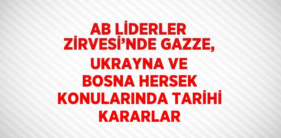 AB LİDERLER ZİRVESİ’NDE GAZZE, UKRAYNA VE BOSNA HERSEK KONULARINDA TARİHİ KARARLAR