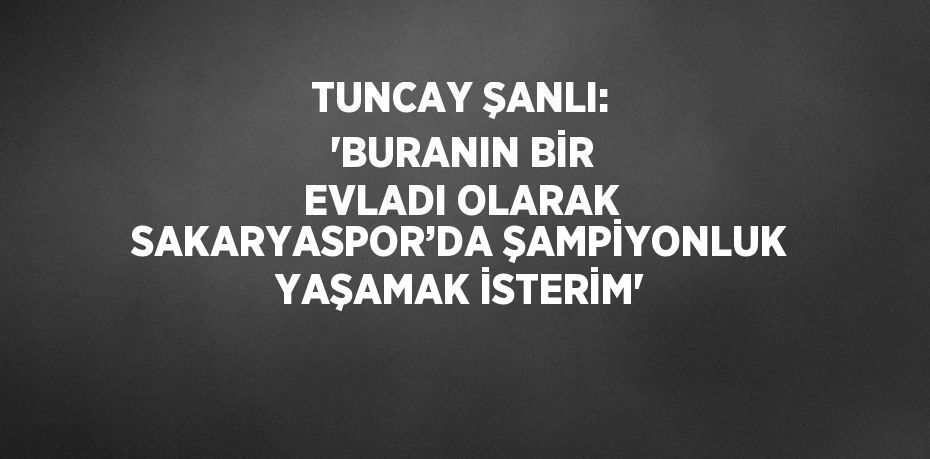 TUNCAY ŞANLI: 'BURANIN BİR EVLADI OLARAK SAKARYASPOR’DA ŞAMPİYONLUK YAŞAMAK İSTERİM'