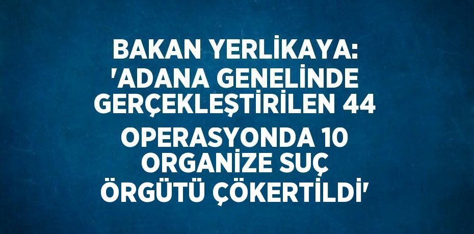 BAKAN YERLİKAYA: 'ADANA GENELİNDE GERÇEKLEŞTİRİLEN 44 OPERASYONDA 10 ORGANİZE SUÇ ÖRGÜTÜ ÇÖKERTİLDİ'