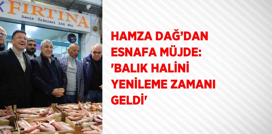 HAMZA DAĞ’DAN ESNAFA MÜJDE: 'BALIK HALİNİ YENİLEME ZAMANI GELDİ'