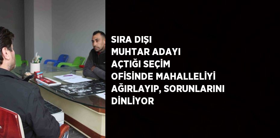 SIRA DIŞI MUHTAR ADAYI AÇTIĞI SEÇİM OFİSİNDE MAHALLELİYİ AĞIRLAYIP, SORUNLARINI DİNLİYOR
