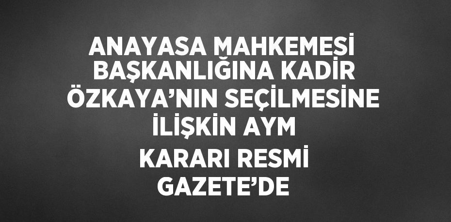 ANAYASA MAHKEMESİ BAŞKANLIĞINA KADİR ÖZKAYA’NIN SEÇİLMESİNE İLİŞKİN AYM KARARI RESMİ GAZETE’DE
