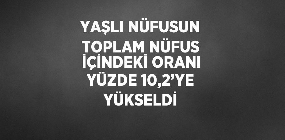 YAŞLI NÜFUSUN TOPLAM NÜFUS İÇİNDEKİ ORANI YÜZDE 10,2’YE YÜKSELDİ